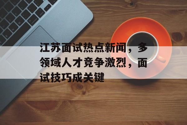 江苏面试热点新闻，多领域人才竞争激烈，面试技巧成关键
