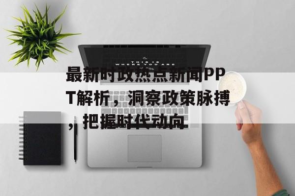 最新时政热点新闻PPT解析，洞察政策脉搏，把握时代动向