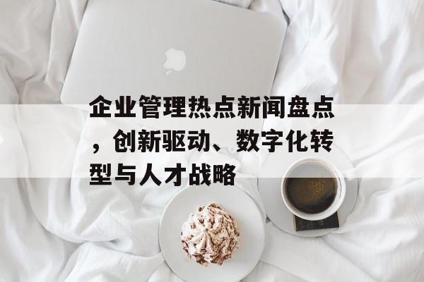 企业管理热点新闻盘点，创新驱动、数字化转型与人才战略