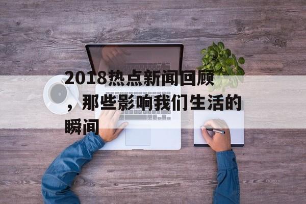 2018热点新闻回顾，那些影响我们生活的瞬间