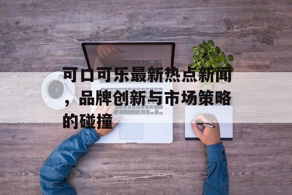 可口可乐最新热点新闻，品牌创新与市场策略的碰撞