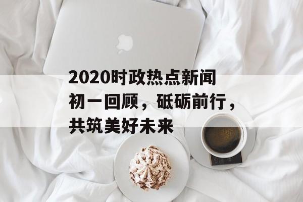 2020时政热点新闻初一回顾，砥砺前行，共筑美好未来