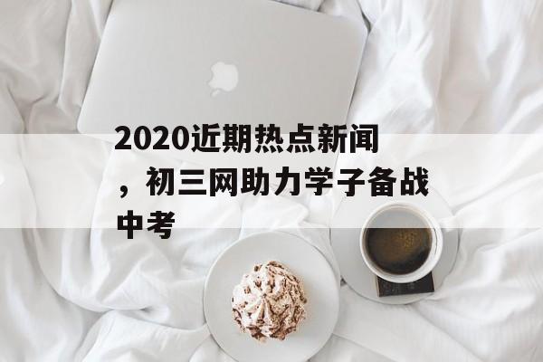 2020近期热点新闻，初三网助力学子备战中考