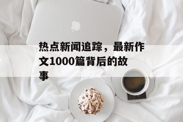 热点新闻追踪，最新作文1000篇背后的故事