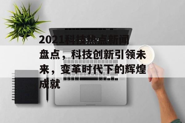 2021科技热点新闻盘点，科技创新引领未来，变革时代下的辉煌成就