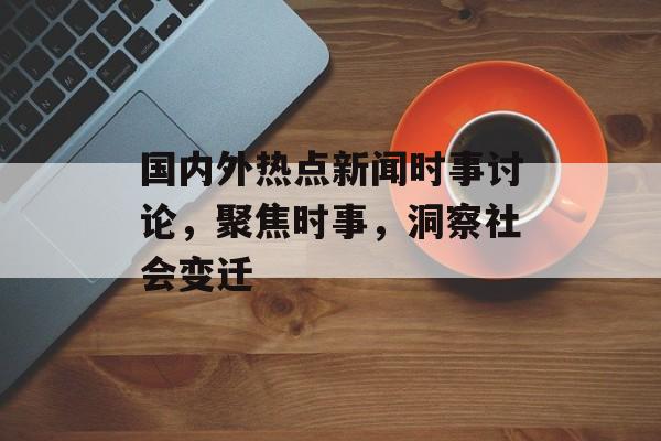 国内外热点新闻时事讨论，聚焦时事，洞察社会变迁