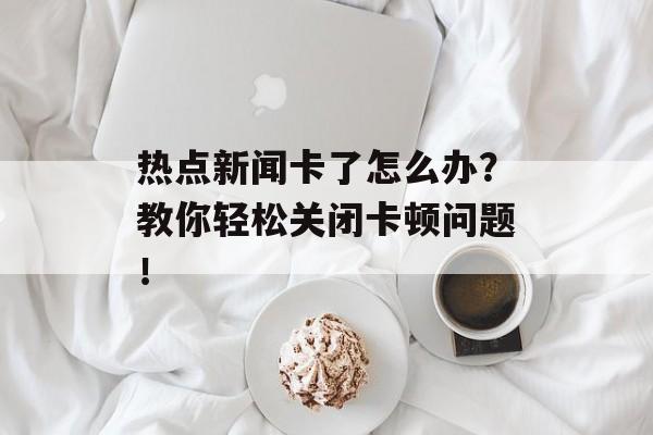 热点新闻卡了怎么办？教你轻松关闭卡顿问题！