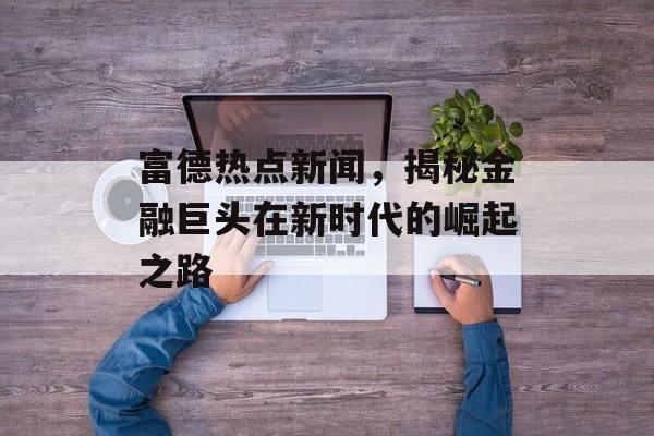 富德热点新闻，揭秘金融巨头在新时代的崛起之路