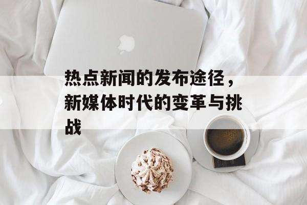 热点新闻的发布途径，新媒体时代的变革与挑战