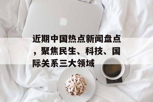 近期中国热点新闻盘点，聚焦民生、科技、国际关系三大领域