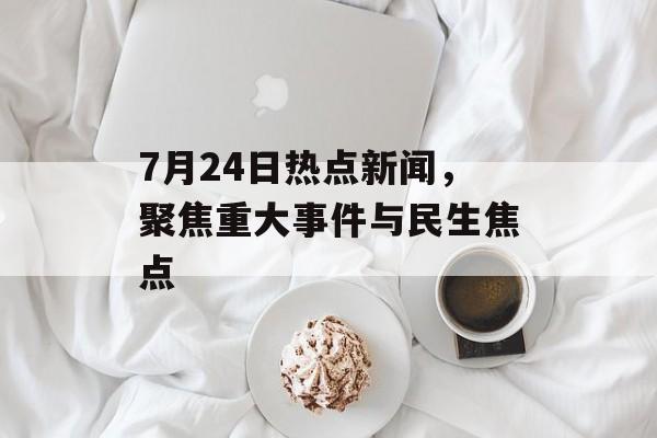 7月24日热点新闻，聚焦重大事件与民生焦点