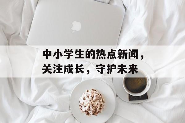 中小学生的热点新闻，关注成长，守护未来