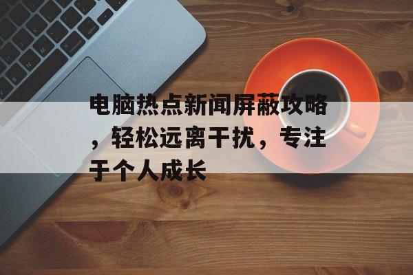 电脑热点新闻屏蔽攻略，轻松远离干扰，专注于个人成长