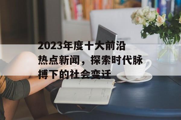 2023年度十大前沿热点新闻，探索时代脉搏下的社会变迁
