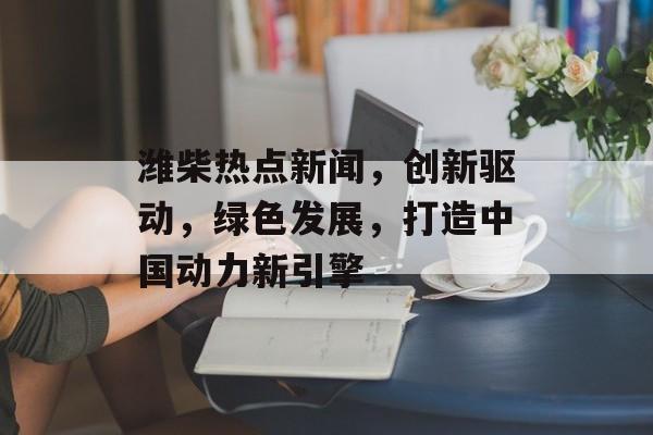 潍柴热点新闻，创新驱动，绿色发展，打造中国动力新引擎