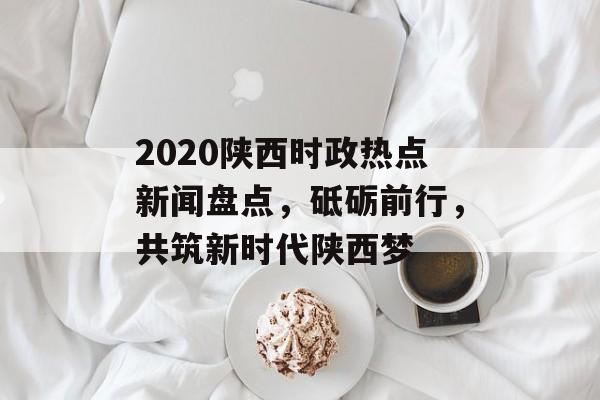 2020陕西时政热点新闻盘点，砥砺前行，共筑新时代陕西梦