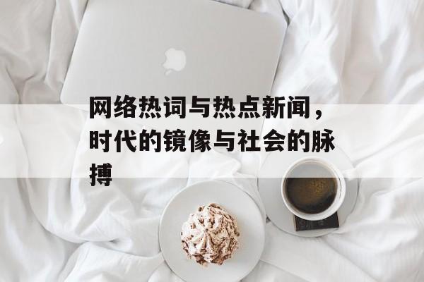 网络热词与热点新闻，时代的镜像与社会的脉搏