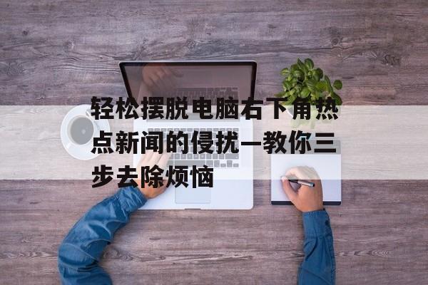 轻松摆脱电脑右下角热点新闻的侵扰—教你三步去除烦恼