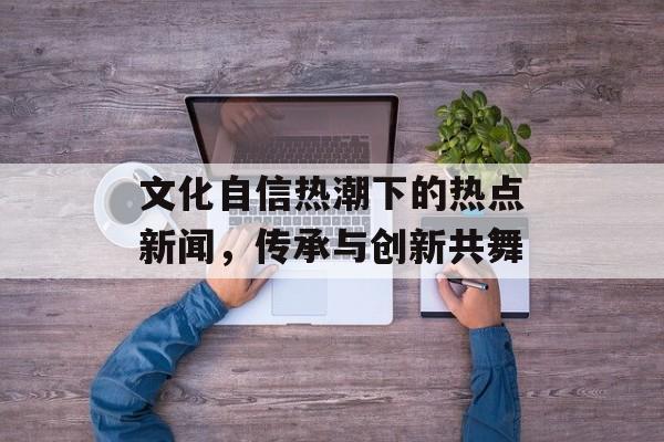 文化自信热潮下的热点新闻，传承与创新共舞