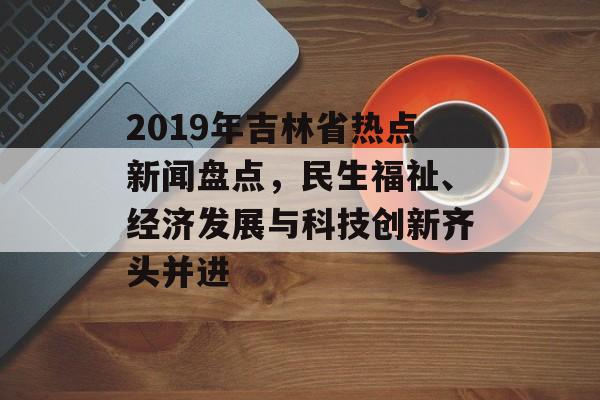 2019年吉林省热点新闻盘点，民生福祉、经济发展与科技创新齐头并进