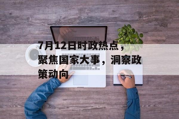 7月12日时政热点，聚焦国家大事，洞察政策动向