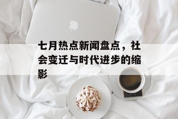 七月热点新闻盘点，社会变迁与时代进步的缩影