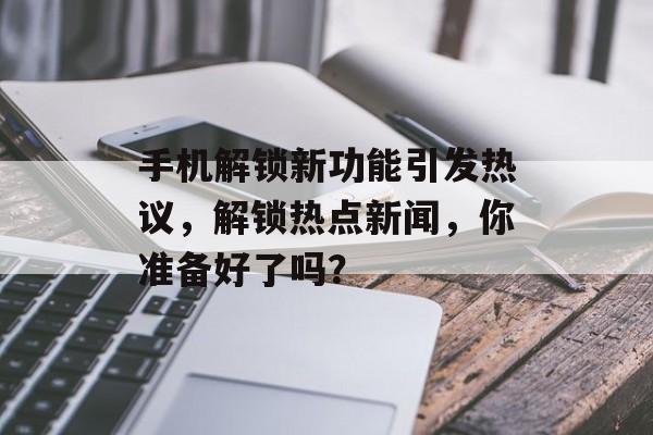 手机解锁新功能引发热议，解锁热点新闻，你准备好了吗？