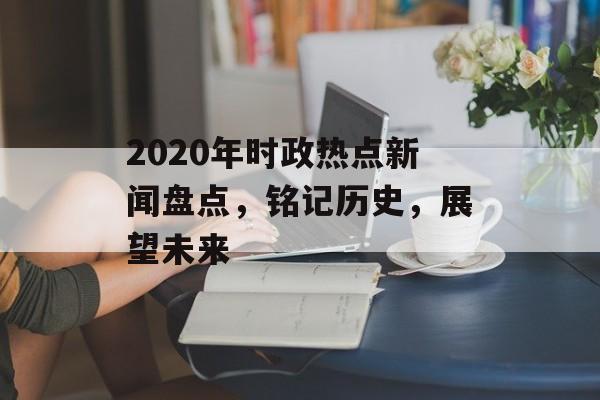 2020年时政热点新闻盘点，铭记历史，展望未来