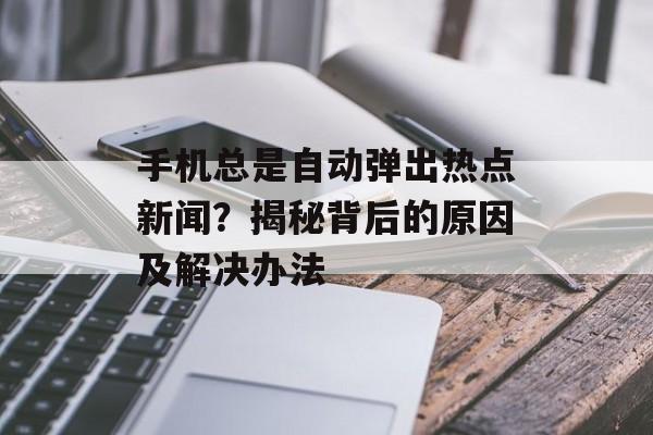 手机总是自动弹出热点新闻？揭秘背后的原因及解决办法
