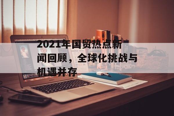 2021年国贸热点新闻回顾，全球化挑战与机遇并存
