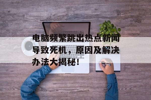 电脑频繁跳出热点新闻导致死机，原因及解决办法大揭秘！