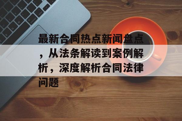 最新合同热点新闻盘点，从法条解读到案例解析，深度解析合同法律问题