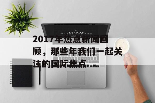 2017年热点新闻回顾，那些年我们一起关注的国际焦点