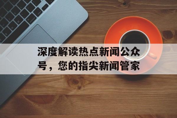 深度解读热点新闻公众号，您的指尖新闻管家