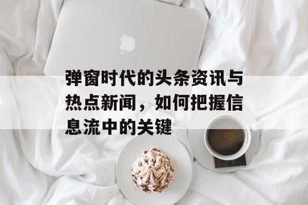 弹窗时代的头条资讯与热点新闻，如何把握信息流中的关键