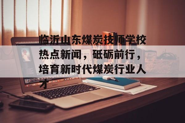 临沂山东煤炭技师学校热点新闻，砥砺前行，培育新时代煤炭行业人才