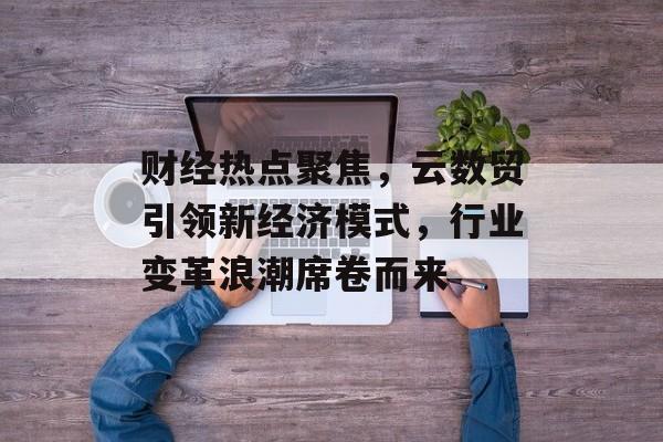 财经热点聚焦，云数贸引领新经济模式，行业变革浪潮席卷而来