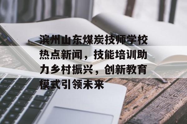 滨州山东煤炭技师学校热点新闻，技能培训助力乡村振兴，创新教育模式引领未来