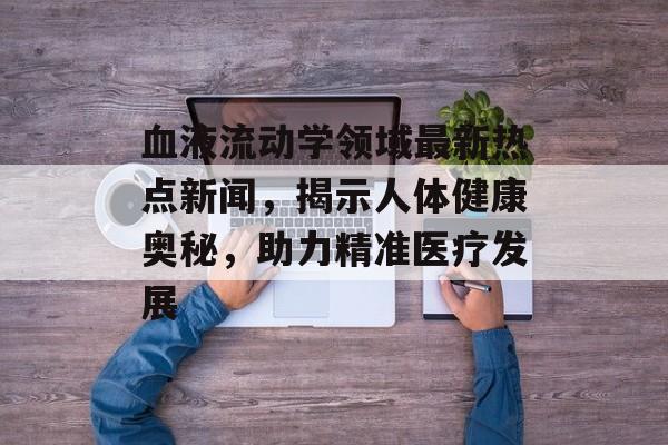 血液流动学领域最新热点新闻，揭示人体健康奥秘，助力精准医疗发展