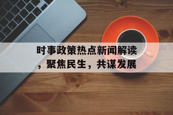 时事政策热点新闻解读，聚焦民生，共谋发展