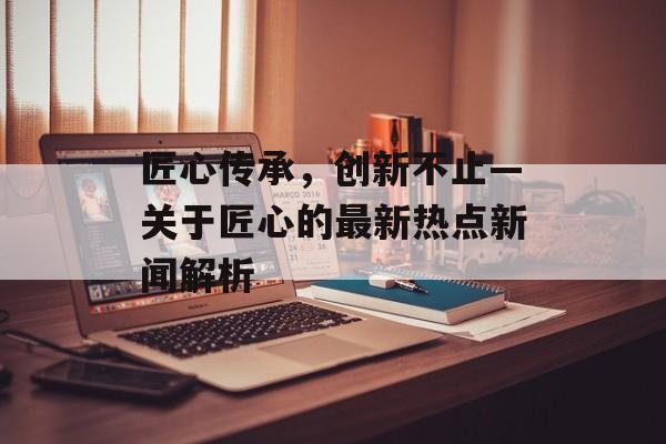 匠心传承，创新不止—关于匠心的最新热点新闻解析