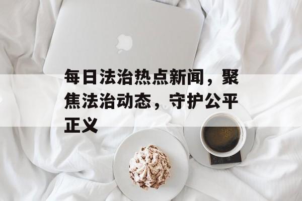 每日法治热点新闻，聚焦法治动态，守护公平正义