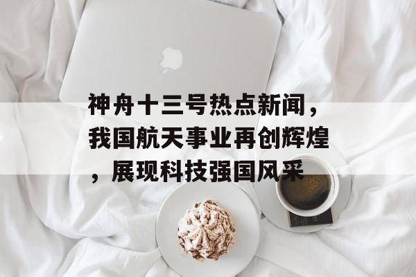 神舟十三号热点新闻，我国航天事业再创辉煌，展现科技强国风采