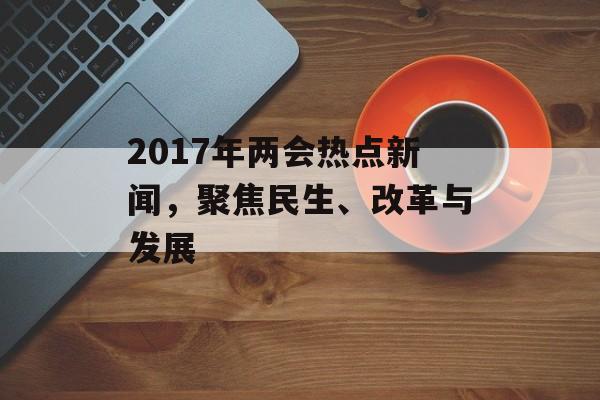 2017年两会热点新闻，聚焦民生、改革与发展