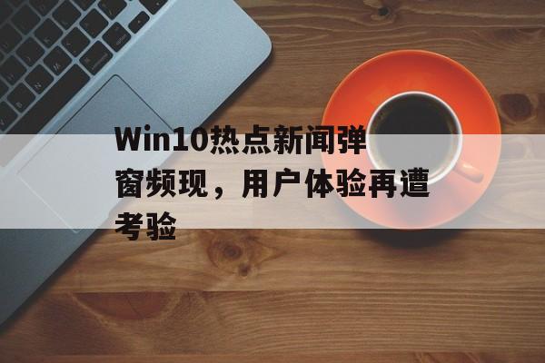 Win10热点新闻弹窗频现，用户体验再遭考验