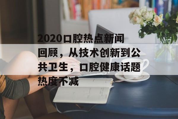 2020口腔热点新闻回顾，从技术创新到公共卫生，口腔健康话题热度不减