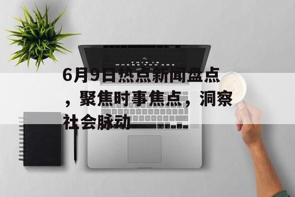 6月9日热点新闻盘点，聚焦时事焦点，洞察社会脉动