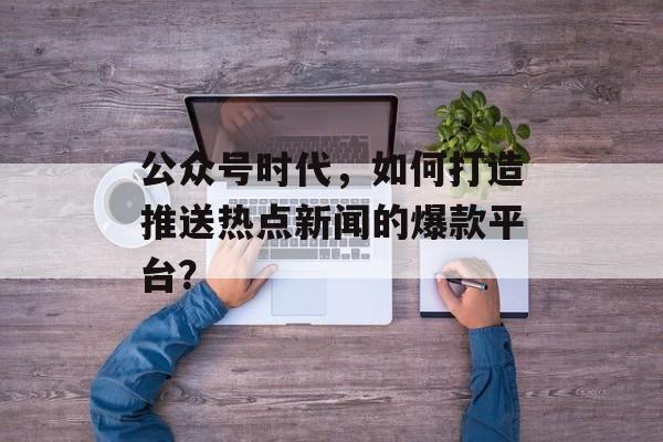 公众号时代，如何打造推送热点新闻的爆款平台？