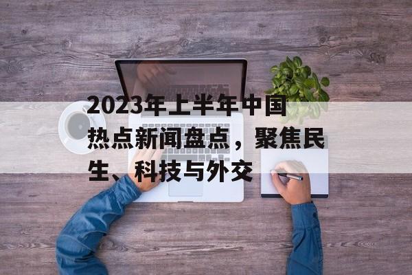 2023年上半年中国热点新闻盘点，聚焦民生、科技与外交