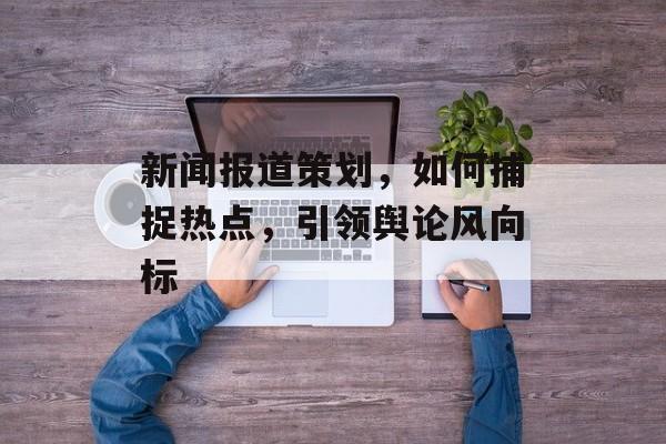 新闻报道策划，如何捕捉热点，引领舆论风向标